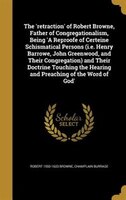 The 'retraction' of Robert Browne, Father of Congregationalism, Being 'A Reproofe of Certeine Schismatical Persons (i.e. Henry Bar