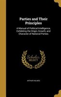 Parties and Their Principles: A Manual of Political Intelligence, Exhibiting the Origin, Growth, and Character of National Parties