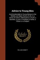 Advice to Young Men: And (Incidentally) to Young Women in the Middle and Higher Ranks of Life. In a Series of Letters, A