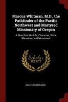Marcus Whitman, M.D., the Pathfinder of the Pacific Northwest and Martyred Missionary of Oregon: A Sketch of His Life, Character,