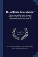 The Jefferson Borden Mutiny: Trial of George Miller, John Glew and William Smith for Murder On the High Seas, Before Clifford an