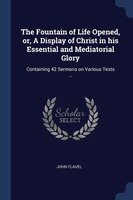 The Fountain of Life Opened, or, A Display of Christ in his Essential and Mediatorial Glory: Containing 42 Sermons on Various Text