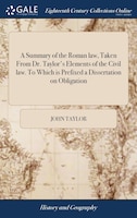 A Summary of the Roman law, Taken From Dr. Taylor's Elements of the Civil law. To Which is Prefixed a Dissertation on Obligation