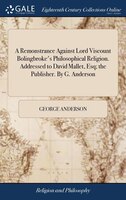 A Remonstrance Against Lord Viscount Bolingbroke's Philosophical Religion. Addressed to David Mallet, Esq; the Publisher. By G. An