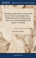 The History of the Four Last Years of the Queen. By the Late Jonathan Swift, ... Published From the Last Manuscript Copy, Correcte