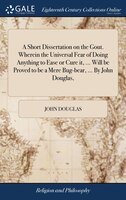 A Short Dissertation on the Gout. Wherein the Universal Fear of Doing Anything to Ease or Cure it, ... Will be Proved to be a Mere