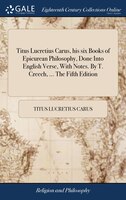 Titus Lucretius Carus, his six Books of Epicurean Philosophy, Done Into English Verse, With Notes. By T. Creech, ... The Fifth Edi