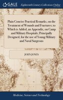 Plain Concise Practical Remarks, on the Treatment of Wounds and Fractures; to Which is Added, an Appendix, on Camp and Military Ho