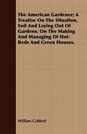 The American Gardener; A Treatise On The Situation, Soil And Laying Out Of Gardens. On The Making And Managing Of Hot-Beds And Gre