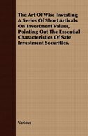 The Art of Wise Investing a Series of Short Articals on Investment Values, Pointing Out the Essential Characteristics of Safe Inve