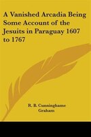 A Vanished Arcadia Being Some Account of the Jesuits in Paraguay 1607 to 1767