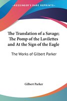 The Translation of a Savage; The Pomp of the Lavilettes and at the Sign of the Eagle: The Works of Gilbert Parker