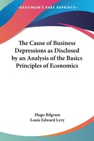 The Cause of Business Depressions as Disclosed by an Analysis of the Basics Principles of Economics
