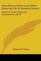 From Pioneer Home to the White House the Life of Abraham Lincoln: Boyhood, Youth, Manhood, Assassination, Death