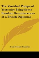 The Vanished Pomps of Yesterday Being Some Random Reminiscences of a British Diplomat