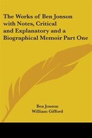 The Works of Ben Jonson with Notes, Critical and Explanatory and a Biographical Memoir Part One