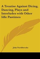 A Treatise Against Dicing, Dancing, Plays and Interludes with Other Idle Pastimes