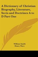 A Dictionary of Christian Biography, Literature, Sects and Doctrines A to D Part One