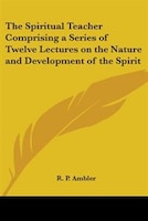 The Spiritual Teacher Comprising a Series of Twelve Lectures on the Nature and Development of the Spirit