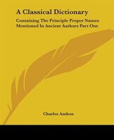 A Classical Dictionary: Containing the Principle Proper Names Mentioned in Ancient Authors Part One