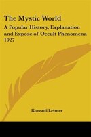 The Mystic World: A Popular History, Explanation and Expose of Occult Phenomena 1927