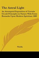 The Astral Light: An Attempted Exposition of Certain Occult Principles in Nature with Some Remarks Upon Modern Spiritism 1889