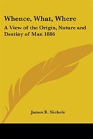 Whence, What, Where: A View of the Origin, Nature and Destiny of Man 1886