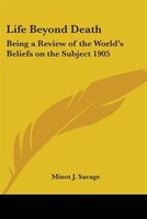 Life Beyond Death: Being a Review of the World's Beliefs on the Subject 1905