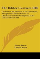 The Hibbert Lectures 1880: Lectures on the Influence of the Institutions, Thought and Culture of Rome on Christianity and the Deve