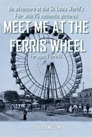 Meet Me At The Ferris Wheel: An Adventure At The St. Louis World's Fair With 75 Authentic Pictures For Ages 9 Thru 16