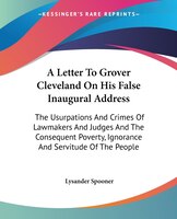 A Letter To Grover Cleveland On His False Inaugural Address: The Usurpations And Crimes Of Lawmakers And Judges And The Consequent