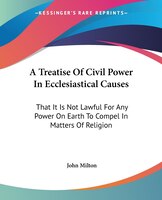 A Treatise Of Civil Power In Ecclesiastical Causes: That It Is Not Lawful For Any Power On Earth To Compel In Matters Of Religion