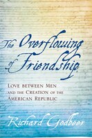 The Overflowing Of Friendship: Love Between Men And The Creation Of The American Republic