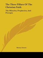 The Three Pillars Of The Christian Faith: The Miracles, Prophecies, And Precepts