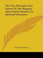 The True Principles And Nature Of The Magnum Opus And Its Relation To Spiritual Chemistry
