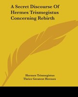 A Secret Discourse Of Hermes Trismegistus Concerning Rebirth