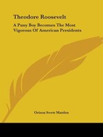 Theodore Roosevelt: A Puny Boy Becomes The Most Vigorous Of American Presidents