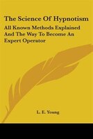 The Science Of Hypnotism: All Known Methods Explained And The Way To Become An Expert Operator