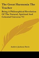 The Great Harmonia The Teacher: Being A Philosophical Revelation Of The Natural, Spiritual And Celestial Universe V2