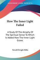 How The Inner Light Failed: A Study Of The Atrophy Of The Spiritual Sense To Which Is Added How The Inner Light Grows