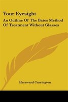 Your Eyesight: An Outline Of The Bates Method Of Treatment Without Glasses
