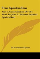 True Spiritualism: Also A Contradiction Of The Work By John E. Roberts Entitled Spiritualism: Or Bible Salvation Vs. Modern Spirit