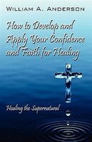 How To Develop And Apply Your Confidence And Faith For Healing: Healing The Supernatural