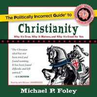 The Politically Incorrect Guide To Christianity: Why It's True, Why It Matters, And Why It's Good For You