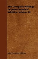 The Complete Writings of John Greenleaf Whittier: Volume III