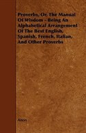 Proverbs, Or, the Manual of Wisdom - Being an Alphabetical Arrangement of the Best English, Spanish, French, Italian, and Other Pr