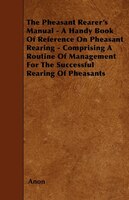 The Pheasant Rearer's Manual - A Handy Book Of Reference On Pheasant Rearing - Comprising A Routine Of Management For The Successf