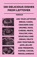 500 Delicious Dishes from Leftover - Use Your Leftover Bread, Cakes, Crackers and Crumbs, Eggs, Cheese, Meats, Poultry, Fish, Sour