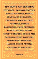 250 Ways of Serving Potatoes - Baking Potatoes, Boiled Potatoes, Potato Soups and Chowders, Creamed and Scalloped Potatoes, Potato