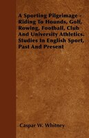 A Sporting Pilgrimage - Riding To Hounds, Golf, Rowing, Football, Club And University Athletics. Studies In English Sport, Past An